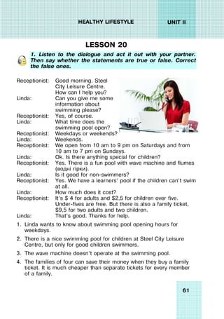 61
UNIT II
HEALTHY LIFESTYLE
LESSON 20
1. Listen to the dialogue and act it out with your partner.
Then say whether the statements are true or false. Correct
the false ones.
Receptionist:
Linda:
Receptionist:
Linda:
Good morning. Steel
City Leisure Centre.
How can I help you?
Can you give me some
information about
swimming please?
Yes, of course.
What time does the
swimming pool open?
Receptionist:
Linda:
Receptionist:
Linda:
Receptionist:
Linda:
Receptionist:
Linda:
Receptionist:
Linda:
Weekdays or weekends?
Weekends.
We open from 10 am to 9 pm on Saturdays and from
10 am to 7 pm on Sundays.
Ok. Is there anything special for children?
Yes. There is a fun pool with wave machine and flumes
(водні гірки).
Is it good for non-swimmers?
Yes. We have a learners’ pool if the children can’t swim
at all.
How much does it cost?
It’s $ 4 for adults and $2,5 for children over five.
Under-fives are free. But there is also a family ticket,
$9,5 for two adults and two children.
That’s good. Thanks for help.
1. Linda wants to know about swimming pool opening hours for
weekdays.
2. There is a nice swimming pool for children at Steel City Leisure
Centre, but only for good children swimmers.
3. The wave machine doesn’t operate at the swimming pool.
4. The families of four can save their money when they buy a family
ticket. It is much cheaper than separate tickets for every member
of a family.
 