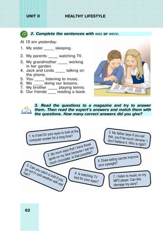 62
UNIT II HEALTHY LIFESTYLE
2. Complete the sentences with was or were.
At 10 am yesterday:
1. My sister _____ sleeping.
2. My parents _____ watching TV.
3. My grandmother _____ working
in her garden.
4. Jack and Linda _____ talking on
the phone.
5. You _____ listening to music.
6. We _____ doing our lessons.
7. My brother _____ playing tennis.
8. Our friends ____ reading a book.
3. Read the questions to a magazine and try to answer
them. Then read the expert’s answers and match them with
the questions. How many correct answers did you give?
 