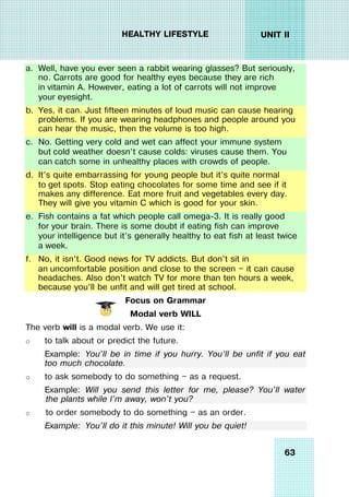63
UNIT II
HEALTHY LIFESTYLE
a. Well, have you ever seen a rabbit wearing glasses? But seriously,
no. Carrots are good for healthy eyes because they are rich
in vitamin A. However, eating a lot of carrots will not improve
your eyesight.
b. Yes, it can. Just fifteen minutes of loud music can cause hearing
problems. If you are wearing headphones and people around you
can hear the music, then the volume is too high.
c. No. Getting very cold and wet can affect your immune system
but cold weather doesn’t cause colds: viruses cause them. You
can catch some in unhealthy places with crowds of people.
d. It’s quite embarrassing for young people but it’s quite normal
to get spots. Stop eating chocolates for some time and see if it
makes any difference. Eat more fruit and vegetables every day.
They will give you vitamin C which is good for your skin.
e. Fish contains a fat which people call omega-3. It is really good
for your brain. There is some doubt if eating fish can improve
your intelligence but it’s generally healthy to eat fish at least twice
a week.
f. No, it isn’t. Good news for TV addicts. But don’t sit in
an uncomfortable position and close to the screen — it can cause
headaches. Also don’t watch TV for more than ten hours a week,
because you’ll be unfit and will get tired at school.
Focus on Grammar
Modal verb WILL
The verb will is a modal verb. We use it:
o to talk about or predict the future.
Example: You'll be in time if you hurry. You’ll be unfit if you eat
too much chocolate.
o to ask somebody to do something — as a request.
Example: Will you send this letter for me, please? You'll water
the plants while I'm away, won't you?
o to order somebody to do something — as an order.
Example: You'll do it this minute! Will you be quiet!
 