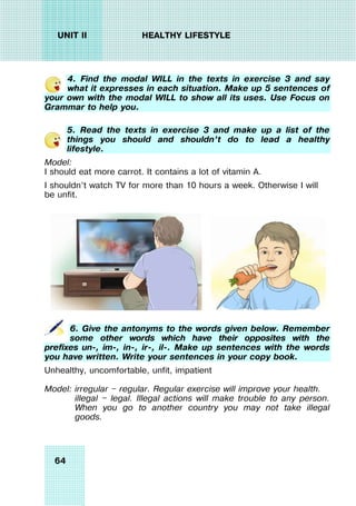 64
UNIT II HEALTHY LIFESTYLE
4. Find the modal WILL in the texts in exercise 3 and say
what it expresses in each situation. Make up 5 sentences of
your own with the modal WILL to show all its uses. Use Focus on
Grammar to help you.
5. Read the texts in exercise 3 and make up a list of the
things you should and shouldn’t do to lead a healthy
lifestyle.
Model:
I should eat more carrot. It contains a lot of vitamin A.
I shouldn’t watch TV for more than 10 hours a week. Otherwise I will
be unfit.
6. Give the antonyms to the words given below. Remember
some other words which have their opposites with the
prefixes un-, im-, in-, ir-, il-. Make up sentences with the words
you have written. Write your sentences in your copy book.
Unhealthy, uncomfortable, unfit, impatient
Model: irregular — regular. Regular exercise will improve your health.
illegal — legal. Illegal actions will make trouble to any person.
When you go to another country you may not take illegal
goods.
 