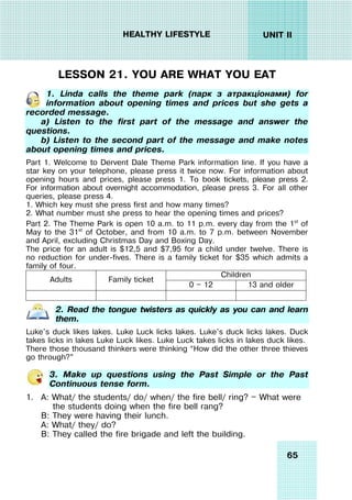65
UNIT II
HEALTHY LIFESTYLE
LESSON 21. YOU ARE WHAT YOU EAT
1. Linda calls the theme park (парк з атракціонами) for
information about opening times and prices but she gets a
recorded message.
a) Listen to the first part of the message and answer the
questions.
b) Listen to the second part of the message and make notes
about opening times and prices.
Part 1. Welcome to Dervent Dale Theme Park information line. If you have a
star key on your telephone, please press it twice now. For information about
opening hours and prices, please press 1. To book tickets, please press 2.
For information about overnight accommodation, please press 3. For all other
queries, please press 4.
1. Which key must she press first and how many times?
2. What number must she press to hear the opening times and prices?
Part 2. The Theme Park is open 10 a.m. to 11 p.m. every day from the 1st
of
May to the 31st
of October, and from 10 a.m. to 7 p.m. between November
and April, excluding Christmas Day and Boxing Day.
The price for an adult is $12,5 and $7,95 for a child under twelve. There is
no reduction for under-fives. There is a family ticket for $35 which admits a
family of four.
Children
Adults Family ticket
0 — 12 13 and older
2. Read the tongue twisters as quickly as you can and learn
them.
Luke's duck likes lakes. Luke Luck licks lakes. Luke's duck licks lakes. Duck
takes licks in lakes Luke Luck likes. Luke Luck takes licks in lakes duck likes.
There those thousand thinkers were thinking “How did the other three thieves
go through?”
3. Make up questions using the Past Simple or the Past
Continuous tense form.
1. A: What/ the students/ do/ when/ the fire bell/ ring? — What were
the students doing when the fire bell rang?
B: They were having their lunch.
A: What/ they/ do?
B: They called the fire brigade and left the building.
 