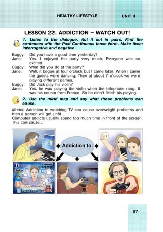 67
UNIT II
HEALTHY LIFESTYLE
LESSON 22. ADDICTION — WATCH OUT!
1. Listen to the dialogue. Act it out in pairs. Find the
sentences with the Past Continuous tense form. Make them
interrogative and negative.
Buggy:
Jane:
Buggy:
Jane:
Buggy:
Jane:
Did you have a good time yesterday?
Yes. I enjoyed the party very much. Everyone was so
excited.
What did you do at the party?
Well, it began at four o’clock but I came later. When I came
the guests were dancing. Then at about 7 o’clock we were
playing different games.
Did Jack play his violin?
Yes, he was playing the violin when the telephone rang. It
was his cousin from France. So he didn’t finish his playing.
2. Use the mind map and say what these problems can
cause.
Model: Addiction to watching TV can cause overweight problems and
then a person will get unfit.
Computer addicts usually spend too much time in front of the screen.
This can cause…
 