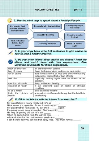 69
UNIT II
HEALTHY LIFESTYLE
5. Use the mind map to speak about a healthy lifestyle.
Healthy lifestyle
Eat healthy food:
proteins, vitamins,
fibre rich food
Avoid any addiction
Stick to healthy
habits: don’t
smoke
Sleep 7-8 hours a
night
Go out to breathe
fresh air
Use digital gadgets
reasonably
Do regular physical activities
6. In your copy book write 8-9 sentences to give advice on
how to lead a healthy lifestyle.
7. Do you know idioms about health and fitness? Read the
idioms and match them with their explanations. Give
Ukrainian equivalents for these expressions.
back on your feet an extremely thin person
bag of bones have feelings of deep sadness or depression
full of beans able to eat all sorts of food and drink without any
indigestion, discomfort or bad effects
feel blue physically healthy again after an illness or an
accident.
cast iron stomach lively, active and healthy
clean bill of health in an excellent state of health or physical
condition.
fit as a fiddle look extremely healthy
look the picture of
health
a report or certificate declaring that the health is
satisfactory
8. Fill in the blanks with the idioms from exercise 7.
My grandfather is nearly ninety but he's as _______.
Nice to see you again Mr. Brown. I must say you _______.
My grandmother had a bad 'flu but she's _______ again.
I'm going to see my grandmother. She's recently _____.
He may be getting old but he's still ______.
When he came home from the war he was ______.
All candidates for the position must produce a _______.
I don't know how you can eat that spicy food. You must have a ______.
 