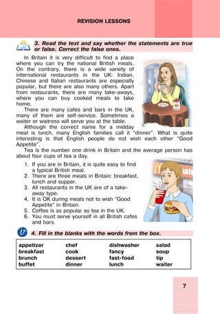 7
REVISION LESSONS
3. Read the text and say whether the statements are true
or false. Correct the false ones.
In Britain it is very difficult to find a place
where you can try the national British meals.
On the contrary, there is a wide variety of
international restaurants in the UK: Indian,
Chinese and Italian restaurants are especially
popular, but there are also many others. Apart
from restaurants, there are many take-aways,
where you can buy cooked meals to take
home.
There are many cafes and bars in the UK,
many of them are self-service. Sometimes a
waiter or waitress will serve you at the table.
Although the correct name for a midday
meal is lunch, many English families call it “dinner”. What is quite
interesting is that English people do not wish each other “Good
Appetite”.
Tea is the number one drink in Britain and the average person has
about four cups of tea a day.
1. If you are in Britain, it is quite easy to find
a typical British meal.
2. There are three meals in Britain: breakfast,
lunch and supper.
3. All restaurants in the UK are of a take-
away type.
4. It is OK during meals not to wish “Good
Appetite” in Britain.
5. Coffee is as popular as tea in the UK.
6. You must serve yourself in all British cafes
and bars.
4. Fill in the blanks with the words from the box.
appetizer
breakfast
brunch
buffet
chef
cook
dessert
dinner
dishwasher
fancy
fast-food
lunch
salad
soup
tip
waiter
 