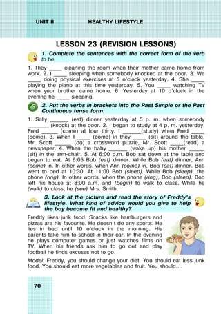 70
UNIT II HEALTHY LIFESTYLE
LESSON 23 (REVISION LESSONS)
1. Complete the sentences with the correct form of the verb
to be.
1. They _____ cleaning the room when their mother came home from
work. 2. I _____ sleeping when somebody knocked at the door. 3. We
_____ doing physical exercises at 5 o’clock yesterday. 4. She _____
playing the piano at this time yesterday. 5. You _____ watching TV
when your brother came home. 6. Yesterday at 10 o’clock in the
evening he _____ sleeping.
2. Put the verbs in brackets into the Past Simple or the Past
Continuous tense form.
1. Sally _______ (eat) dinner yesterday at 5 p. m. when somebody
________ (knock) at the door. 2. I began to study at 4 p. m. yesterday.
Fred ______ (come) at four thirty. I _______(study) when Fred _____
(come). 3. When I _____ (come) in they _____ (sit) around the table.
Mr. Scott ______ (do) a crossword puzzle, Mr. Scott _____(read) a
newspaper. 4. When the baby _______ (wake up) his mother ______
(sit) in the arm-chair. 5. At 6:00 p.m. Bob sat down at the table and
began to eat. At 6:05 Bob (eat) dinner. While Bob (eat) dinner, Ann
(come) in. In other words, when Ann (come) in, Bob (eat) dinner. Bob
went to bed at 10:30. At 11:00 Bob (sleep). While Bob (sleep), the
phone (ring). In other words, when the phone (ring), Bob (sleep). Bob
left his house at 8:00 a.m. and (begin) to walk to class. While he
(walk) to class, he (see) Mrs. Smith.
3. Look at the picture and read the story of Freddy’s
lifestyle. What kind of advice would you give to help
the boy become fit and healthy?
Freddy likes junk food. Snacks like hamburgers and
pizzas are his favourite. He doesn’t do any sports. He
lies in bed until 10 o’clock in the morning. His
parents take him to school in their car. In the evening
he plays computer games or just watches films on
TV. When his friends ask him to go out and play
football he finds excuses not to go.
Model: Freddy, you should change your diet. You should eat less junk
food. You should eat more vegetables and fruit. You should….
 
