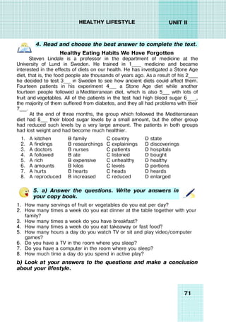 71
UNIT II
HEALTHY LIFESTYLE
4. Read and choose the best answer to complete the text.
Healthy Eating Habits We Have Forgotten
Steven Lindale is a professor in the department of medicine at the
University of Lund in Sweden. He trained in 1____ medicine and became
interested in the effects of diets on our health. He has investigated a Stone Age
diet, that is, the food people ate thousands of years ago. As a result of his 2____
he decided to test 3___ in Sweden to see how ancient diets could affect them.
Fourteen patients in his experiment 4___ a Stone Age diet while another
fourteen people followed a Mediterranean diet, which is also 5___ with lots of
fruit and vegetables. All of the patients in the test had high blood sugar 6____,
the majority of them suffered from diabetes, and they all had problems with their
7___.
At the end of three months, the group which followed the Mediterranean
diet had 8___ their blood sugar levels by a small amount, but the other group
had reduced such levels by a very large amount. The patients in both groups
had lost weight and had become much healthier.
1. A kitchen B family C country D state
2. A findings B researchings C explainings D discoverings
3. A doctors B nurses C patients D hospitals
4. A followed B ate C listened D bought
5. A rich B expensive C unhealthy D healthy
6. A amounts B kilos C levels D portions
7. A hurts B hearts C heads D heards
8. A reproduced B increased C reduced D enlarged
5. a) Answer the questions. Write your answers in
your copy book.
1. How many servings of fruit or vegetables do you eat per day?
2. How many times a week do you eat dinner at the table together with your
family?
3. How many times a week do you have breakfast?
4. How many times a week do you eat takeaway or fast food?
5. How many hours a day do you watch TV or sit and play video/computer
games?
6. Do you have a TV in the room where you sleep?
7. Do you have a computer in the room where you sleep?
8. How much time a day do you spend in active play?
b) Look at your answers to the questions and make a conclusion
about your lifestyle.
 