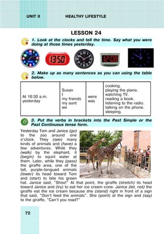72
UNIT II HEALTHY LIFESTYLE
LESSON 24
1. Look at the clocks and tell the time. Say what you were
doing at those times yesterday.
2. Make up as many sentences as you can using the table
below.
At 10:30 a.m.
yesterday
Susan
I
my friends
my aunt
we
were
was
cooking.
playing the piano.
watching TV.
reading a book.
listening to the radio.
talking on the phone.
sleeping.
3. Put the verbs in brackets into the Past Simple or the
Past Continuous tense form.
Yesterday Tom and Janice (go)
to the zoo around one
o’clock. They (see) many
kinds of animals and (have) a
few adventures. While they
(walk) by the elephant, it
(begin) to squirt water at
them. Later, while they (pass)
the giraffe area, one of the
tall, purple-tongued animals
(lower) its head toward Tom
and (start) to bite his green
hat. Janice said, "Shoo!" At that point, the giraffe (stretch) its head
toward Janice and (try) to eat her ice cream cone. Janice (let, not) the
giraffe eat the ice cream because she (stand) right in front of a sign
that said, "Don’t feed the animals". She (point) at the sign and (say)
to the giraffe, "Can’t you read?"
 