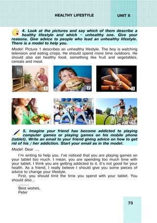 73
UNIT II
HEALTHY LIFESTYLE
4. Look at the pictures and say which of them describe a
healthy lifestyle and which — unhealthy one. Give your
reasons. Give advice to people who lead an unhealthy lifestyle.
There is a model to help you.
Model: Picture 1 describes an unhealthy lifestyle. The boy is watching
television and eating crisps. He should spend more time outdoors. He
should also eat healthy food, something like fruit and vegetables,
cereals and meat.
5. Imagine your friend has become addicted to playing
computer games or playing games on his mobile phone
(tablet). Write an email to your friend giving advice on how to get
rid of his / her addiction. Start your email as in the model.
Model: Dear …,
I’m writing to help you. I’ve noticed that you are playing games on
your tablet too much. I mean, you are spending too much time with
your tablet. I think you are getting addicted to it. It’s not good for your
health. As a friend, I really believe I should give you some pieces of
advice to change your lifestyle.
First, you should limit the time you spend with your tablet. You
should also…
………
Best wishes,
Peter
1 2 3
4 5 6
 