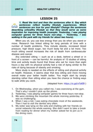 74
UNIT II HEALTHY LIFESTYLE
LESSON 25
1. Read the text and then the sentences after it. Say which
sentences reflect healthy lifestyle experiences. Which
sentences are true for your lifestyle? Change the sentences
describing unhealthy lifestyle so that they would serve as some
inspiration for improving health (example: Yesterday, I was playing
computer games for three hours non-stop. — Yesterday, I was
walking in the park with my friends for about two hours).
When you sit, you use less energy than you do when you stand or
move. Research has linked sitting for long periods of time with a
number of health problems. They include obesity, increased blood
pressure, high blood sugar, too much body fat and a lot more. Too
much sitting overall increases the risk of death from cardiovascular
disease and cancer.
Any extended sitting – such as at a desk, behind a wheel or in
front of a screen – can be harmful. An analysis of 13 studies of sitting
time and activity levels found that those who sat for more than eight
hours a day with no physical activity had a risk of dying similar to the
risks of dying because of obesity and smoking.
More study is needed on the effects of sitting and physical activity
on health. However, it seems clear that less sitting and more moving
overall make your better health better. You might start by simply
standing rather than sitting when you have the chance or finding ways
to walk while you work.
(Adapted from: https://is.gd/x7aI09 )
1. On Wednesday, when you called me, I was exercising at the gym.
That’s why I couldn’t pick up the phone.
2. Yesterday, I was playing computer games for three hours non-stop.
3. We were climbing the mountain the whole morning yesterday. It
was so challenging.
4. When I was a kid, I was eating chocolate most of the weekends.
Then I had to visit the dentist very often.
5. My sister was lying on the sofa and chatting with her friends on
social networks the whole evening. She didn’t want to take a break
from reading for dinner when my mother asked her to join us in
the dining room.
 