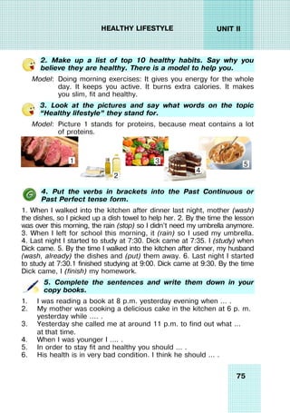 75
UNIT II
HEALTHY LIFESTYLE
2. Make up a list of top 10 healthy habits. Say why you
believe they are healthy. There is a model to help you.
Model: Doing morning exercises: It gives you energy for the whole
day. It keeps you active. It burns extra calories. It makes
you slim, fit and healthy.
3. Look at the pictures and say what words on the topic
“Healthy lifestyle” they stand for.
Model: Picture 1 stands for proteins, because meat contains a lot
of proteins.
4. Put the verbs in brackets into the Past Continuous or
Past Perfect tense form.
1. When I walked into the kitchen after dinner last night, mother (wash)
the dishes, so I picked up a dish towel to help her. 2. By the time the lesson
was over this morning, the rain (stop) so I didn’t need my umbrella anymore.
3. When I left for school this morning, it (rain) so I used my umbrella.
4. Last night I started to study at 7:30. Dick came at 7:35. I (study) when
Dick came. 5. By the time I walked into the kitchen after dinner, my husband
(wash, already) the dishes and (put) them away. 6. Last night I started
to study at 7:30.1 finished studying at 9:00. Dick came at 9:30. By the time
Dick came, I (finish) my homework.
5. Complete the sentences and write them down in your
copy books.
1. I was reading a book at 8 p.m. yesterday evening when … .
2. My mother was cooking a delicious cake in the kitchen at 6 p. m.
yesterday while …. .
3. Yesterday she called me at around 11 p.m. to find out what …
at that time.
4. When I was younger I …. .
5. In order to stay fit and healthy you should … .
6. His health is in very bad condition. I think he should … .
2
1 3
4
5
 
