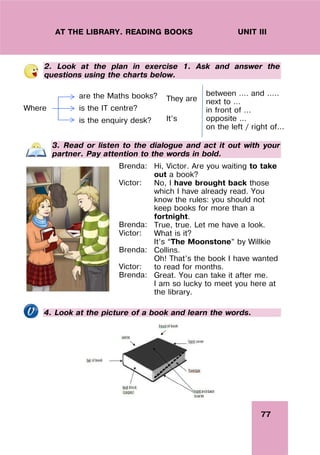 77
UNIT III
AT THE LIBRARY. READING BOOKS
2. Look at the plan in exercise 1. Ask and answer the
questions using the charts below.
Where
are the Maths books?
is the IT centre?
is the enquiry desk?
They are
It’s
between …. and …..
next to …
in front of ...
opposite ...
on the left / right of...
3. Read or listen to the dialogue and act it out with your
partner. Pay attention to the words in bold.
Brenda:
Victor:
Brenda:
Victor:
Brenda:
Victor:
Brenda:
Hi, Victor. Are you waiting to take
out a book?
No, I have brought back those
which I have already read. You
know the rules: you should not
keep books for more than a
fortnight.
True, true. Let me have a look.
What is it?
It’s “The Moonstone” by Willkie
Collins.
Oh! That’s the book I have wanted
to read for months.
Great. You can take it after me.
I am so lucky to meet you here at
the library.
4. Look at the picture of a book and learn the words.
 