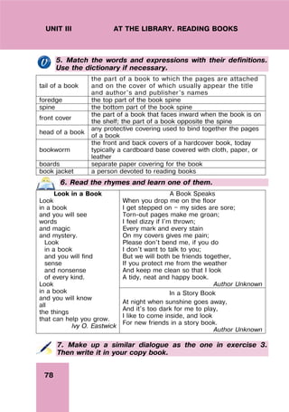 78
UNIT III AT THE LIBRARY. READING BOOKS
5. Match the words and expressions with their definitions.
Use the dictionary if necessary.
tail of a book
the part of a book to which the pages are attached
and on the cover of which usually appear the title
and author's and publisher's names
foredge the top part of the book spine
spine the bottom part of the book spine
front cover
the part of a book that faces inward when the book is on
the shelf; the part of a book opposite the spine
head of a book
any protective covering used to bind together the pages
of a book
bookworm
the front and back covers of a hardcover book, today
typically a cardboard base covered with cloth, paper, or
leather
boards separate paper covering for the book
book jacket a person devoted to reading books
6. Read the rhymes and learn one of them.
A Book Speaks
When you drop me on the floor
I get stepped on — my sides are sore;
Torn-out pages make me groan;
I feel dizzy if I'm thrown;
Every mark and every stain
On my covers gives me pain;
Please don't bend me, if you do
I don't want to talk to you;
But we will both be friends together,
If you protect me from the weather
And keep me clean so that I look
A tidy, neat and happy book.
Author Unknown
Look in a Book
Look
in a book
and you will see
words
and magic
and mystery.
Look
in a book
and you will find
sense
and nonsense
of every kind.
Look
in a book
and you will know
all
the things
that can help you grow.
Ivy O. Eastwick
In a Story Book
At night when sunshine goes away,
And it's too dark for me to play,
I like to come inside, and look
For new friends in a story book.
Author Unknown
7. Make up a similar dialogue as the one in exercise 3.
Then write it in your copy book.
 