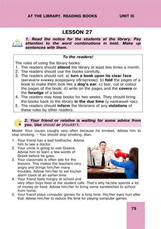 79
UNIT III
AT THE LIBRARY. READING BOOKS
LESSON 27
1. Read the notice for the students at the library. Pay
attention to the word combinations in bold. Make up
sentences with them.
2. Your friend or relative is waiting for some advice from
you. Use should or shouldn’t.
Model: Your cousin coughs very often because he smokes. Advise him to
stop smoking. — You should stop smoking, Alan.
1. Your friend has a bad toothache. Advise
him to see a doctor.
2. Your uncle is going to visit Greece.
Advise him to learn a few words of
Greek before he goes.
3. Your classmate is often late for the
lessons. This makes the teachers very
angry and brings him/her many
troubles. Advise him/her to set his/her
alarm clock at an earlier time.
4. Your friend feels hungry at school and
very often buys food at the student cafe. That’s why he/she spends a lot
of money on food. Advise him/her to bring some sandwiches to school
from home.
5. Your friend plays computer games for a long time. His/Her eyes hurt after
that. Advise him/her to reduce the time for playing computer games.
To the readers!
The rules of using the library books:
1. The readers should attend the library at least two times a month.
2. The readers should use the books carefully.
3. The readers should not: a) turn a book upon its clear face
(вигинати книжку всередину обгорткою); b) fold the pages of a
book to make them look like a dog’s ear; c) tear, cut or colour
the pages of the book; d) write on the pages and the covers or
the foredge of a book.
4. The readers may keep books for two weeks. They should bring
the books back to the library in the due time (у належний час).
5. The readers should inform the librarians of any violations of
these rules by other readers.
 
