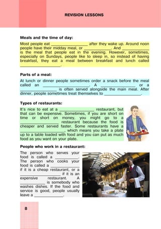 8
REVISION LESSONS
Meals and the time of day:
Most people eat ___________________ after they wake up. Around noon
people have their midday meal, or ______________. And ______________
is the meal that people eat in the evening. However, sometimes,
especially on Sundays, people like to sleep in, so instead of having
breakfast, they eat a meal between breakfast and lunch called
_____________________.
Parts of a meal:
At lunch or dinner people sometimes order a snack before the meal
called an ________________________. A __________________ or a
___________________ is often served alongside the main meal. After
dinner, people sometimes treat themselves to ___________________.
Types of restaurants:
It’s nice to eat at a __________________ restaurant, but
that can be expensive. Sometimes, if you are short on
time or short on money, you might go to a
____________________ restaurant because the food is
cheaper and served faster. Some restaurants have a
_______________________, which means you take a plate
up to a table loaded with food and you can put as much
food as you want on your plate.
People who work in a restaurant:
The person who serves your
food is called a ____________.
The person who cooks your
food is called a _______________
if it is a cheap restaurant, or a
_____________________ if it is an
expensive restaurant. A
_____________ is somebody who
washes dishes. If the food and
service is good, people usually
leave a _______________.
 
