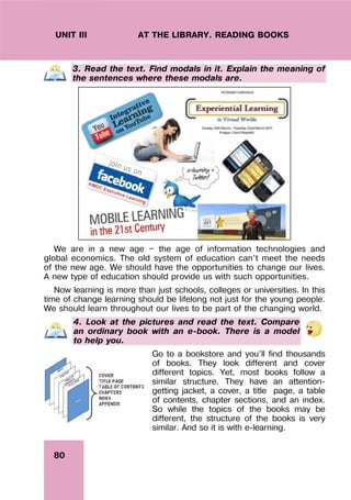 80
UNIT III AT THE LIBRARY. READING BOOKS
3. Read the text. Find modals in it. Explain the meaning of
the sentences where these modals are.
We are in a new age — the age of information technologies and
global economics. The old system of education can’t meet the needs
of the new age. We should have the opportunities to change our lives.
A new type of education should provide us with such opportunities.
Now learning is more than just schools, colleges or universities. In this
time of change learning should be lifelong not just for the young people.
We should learn throughout our lives to be part of the changing world.
4. Look at the pictures and read the text. Compare
an ordinary book with an e-book. There is a model
to help you.
Go to a bookstore and you’ll find thousands
of books. They look different and cover
different topics. Yet, most books follow a
similar structure. They have an attention-
getting jacket, a cover, a title page, a table
of contents, chapter sections, and an index.
So while the topics of the books may be
different, the structure of the books is very
similar. And so it is with e-learning.
 