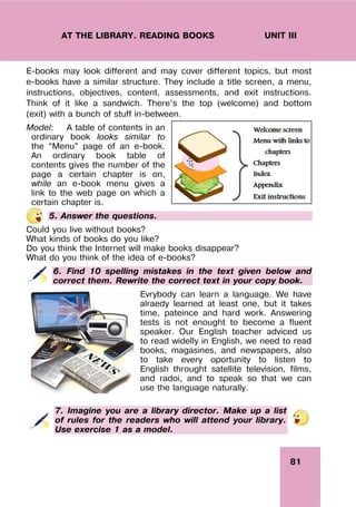 81
UNIT III
AT THE LIBRARY. READING BOOKS
E-books may look different and may cover different topics, but most
e-books have a similar structure. They include a title screen, a menu,
instructions, objectives, content, assessments, and exit instructions.
Think of it like a sandwich. There’s the top (welcome) and bottom
(exit) with a bunch of stuff in-between.
Model: A table of contents in an
ordinary book looks similar to
the “Menu” page of an e-book.
An ordinary book table of
contents gives the number of the
page a certain chapter is on,
while an e-book menu gives a
link to the web page on which a
certain chapter is.
5. Answer the questions.
Could you live without books?
What kinds of books do you like?
Do you think the Internet will make books disappear?
What do you think of the idea of e-books?
6. Find 10 spelling mistakes in the text given below and
correct them. Rewrite the correct text in your copy book.
Evrybody can learn a language. We have
alraedy learned at least one, but it takes
time, pateince and hard work. Answering
tests is not enought to become a fluent
speaker. Our English teacher adviced us
to read widelly in English, we need to read
books, magasines, and newspapers, also
to take every oportunity to listen to
English throught satellite television, films,
and radoi, and to speak so that we can
use the language naturally.
7. Imagine you are a library director. Make up a list
of rules for the readers who will attend your library.
Use exercise 1 as a model.
 
