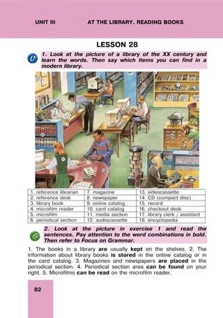82
UNIT III AT THE LIBRARY. READING BOOKS
LESSON 28
1. Look at the picture of a library of the XX century and
learn the words. Then say which items you can find in a
modern library.
1. reference librarian 7. magazine 13. videocassette
2. reference desk 8. newspaper 14. CD (compact disc)
3. library book 9. online catalog 15. record
4. microfilm reader 10. card catalog 16. checkout desk
5. microfilm 11. media section 17. library clerk / assistant
6. periodical section 12. audiocassette 18. encyclopedia
2. Look at the picture in exercise 1 and read the
sentences. Pay attention to the word combinations in bold.
Then refer to Focus on Grammar.
1. The books in a library are usually kept on the shelves. 2. The
information about library books is stored in the online catalog or in
the card catalog. 3. Magazines and newspapers are placed in the
periodical section. 4. Periodical section area can be found on your
right. 5. Microfilms can be read on the microfilm reader.
 
