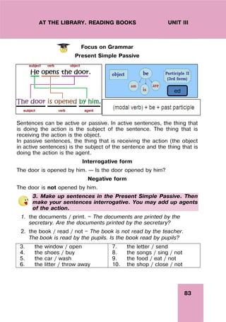 83
UNIT III
AT THE LIBRARY. READING BOOKS
Focus on Grammar
Present Simple Passive
Sentences can be active or passive. In active sentences, the thing that
is doing the action is the subject of the sentence. The thing that is
receiving the action is the object.
In passive sentences, the thing that is receiving the action (the object
in active sentences) is the subject of the sentence and the thing that is
doing the action is the agent.
Interrogative form
The door is opened by him. – Is the door opened by him?
Negative form
The door is not opened by him.
3. Make up sentences in the Present Simple Passive. Then
make your sentences interrogative. You may add up agents
of the action.
1. the documents / print. — The documents are printed by the
secretary. Are the documents printed by the secretary?
2. the book / read / not — The book is not read by the teacher.
The book is read by the pupils. Is the book read by pupils?
3. the window / open
4. the shoes / buy
5. the car / wash
6. the litter / throw away
7. the letter / send
8. the songs / sing / not
9. the food / eat / not
10. the shop / close / not
ed
 