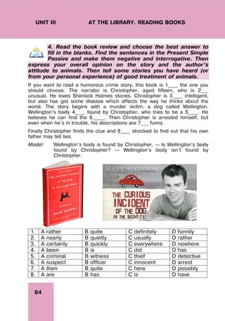 84
UNIT III AT THE LIBRARY. READING BOOKS
4. Read the book review and choose the best answer to
fill in the blanks. Find the sentences in the Present Simple
Passive and make them negative and interrogative. Then
express your overall opinion on the story and the author’s
attitude to animals. Then tell some stories you have heard (or
from your personal experience) of good treatment of animals.
If you want to read a humorous crime story, this book is 1____ the one you
should choose. The narrator is Christopher, aged fifteen, who is 2___
unusual. He loves Sherlock Holmes stories. Christopher is 3____ intelligent,
but also has got some disease which affects the way he thinks about the
world. The story begins with a murder victim, a dog called Wellington.
Wellington’s body 4____ found by Christopher, who tries to be a 5____. He
believes he can find the 6_____. Then Christopher is arrested himself, but
even when he’s in trouble, his descriptions are 7___ funny.
Finally Christopher finds the clue and 8____ shocked to find out that his own
father may tell lies.
Model: Wellington’s body is found by Christopher. – Is Wellington’s body
found by Christopher? – Wellington’s body isn’t found by
Christopher.
1. A rather B quite C definitely D funnily
2. A nearly B quietly C usually D rather
3. A certainly B quickly C everywhere D nowhere
4. A been B is C did D has
5. A criminal B witness C thief D detective
6. A suspect B officer C innocent D arrest
7. A then B quite C here D possibly
8. A are B has C is D have
 