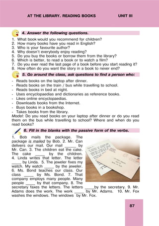 87
UNIT III
AT THE LIBRARY. READING BOOKS
4. Answer the following questions.
1. What book would you recommend for children?
2. How many books have you read in English?
3. Who is your favourite author?
4. Why doesn’t everybody enjoy reading?
5. Do you buy the books or borrow them from the library?
6. Which is better, to read a book or to watch a film?
7. Do you ever read the last page of a book before you start reading it?
8. How often do you want the story in a book to never end?
5. Go around the class, ask questions to find a person who:
- Reads books on the laptop after dinner.
- Reads books on the train / bus while travelling to school.
- Reads books in bed at night.
- Uses encyclopaedias and dictionaries as reference books.
- Likes online encyclopaedias.
- Downloads books from the Internet.
- Buys books in a bookshop.
- Takes books from the library.
Model: Do you read books on your laptop after dinner or do you read
them on the bus while travelling to school? Where and when do you
read books?
6. Fill in the blanks with the passive form of the verbs.
1. Bob mails the package. The
package is mailed by Bob. 2. Mr. Can
delivers our mail. Our mail ______ by
Mr. Can. 3. The children eat the cake.
The cake _____ by the children.
4. Linda writes that letter. The letter
_____ by Linda. 5. The jeweler fixes my
watch. My watch _____ by the jeweler.
6. Ms. Bond teaches our class. Our
class _____ by Ms. Bond. 7. That
company employs many people. Many
people _____ by that company. 8. The
secretary faxes the letters. The letters _____by the secretary. 9. Mr.
Adams does the work. The work _____ by Mr. Adams. 10. Mr. Fox
washes the windows. The windows by Mr. Fox.
 