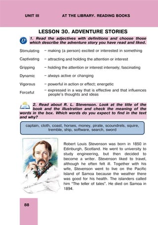 88
UNIT III AT THE LIBRARY. READING BOOKS
LESSON 30. ADVENTURE STORIES
1. Read the adjectives with definitions and choose those
which describe the adventure story you have read and liked.
Stimulating — making (a person) excited or interested in something
Captivating — attracting and holding the attention or interest
Gripping — holding the attention or interest intensely; fascinating
Dynamic — always active or changing
Vigorous — powerful in action or effect; energetic
Forceful
— expressed in a way that is effective and that influences
people's thoughts and ideas
2. Read about R. L. Stevenson. Look at the title of the
book and the illustration and check the meaning of the
words in the box. Which words do you expect to find in the text
and why?
Robert Louis Stevenson was born in 1850 in
Edinburgh, Scotland. He went to university to
study engineering, but then decided to
become a writer. Stevenson liked to travel,
although he often felt ill. Together with his
wife, Stevenson went to live on the Pacific
Island of Samoa because the weather there
was good for his health. The islanders called
him “The teller of tales”. He died on Samoa in
1894.
captain, cloth, coast, horses, money, pirate, scoundrels, squire,
tremble, ship, software, search, sword
 