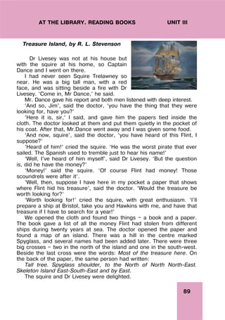 89
UNIT III
AT THE LIBRARY. READING BOOKS
Treasure Island, by R. L. Stevenson
Dr Livesey was not at his house but
with the squire at his home, so Captain
Dance and I went on there.
I had never seen Squire Trelawney so
near. He was a big tall man, with a red
face, and was sitting beside a fire with Dr
Livesey. ‘Come in, Mr Dance,’ he said.
Mr. Dance gave his report and both men listened with deep interest.
‘And so, Jim’, said the doctor, ‘you have the thing that they were
looking for, have you?’
‘Here it is, sir,’ I said, and gave him the papers tied inside the
cloth. The doctor looked at them and put them quietly in the pocket of
his coat. After that, Mr.Dance went away and I was given some food.
‘And now, squire’, said the doctor, ‘you have heard of this Flint, I
suppose?’
‘Heard of him!’ cried the squire. ‘He was the worst pirate that ever
sailed. The Spanish used to tremble just to hear his name!’
‘Well, I’ve heard of him myself’, said Dr Livesey. ‘But the question
is, did he have the money?’
‘Money!’ said the squire. ‘Of course Flint had money! Those
scoundrels were after it’.
‘Well, then, suppose I have here in my pocket a paper that shows
where Flint hid his treasure’, said the doctor. ‘Would the treasure be
worth looking for?’
‘Worth looking for!’ cried the squire, with great enthusiasm. ‘I’ll
prepare a ship at Bristol, take you and Hawkins with me, and have that
treasure if I have to search for a year!’
We opened the cloth and found two things — a book and a paper.
The book gave a list of all the money Flint had stolen from different
ships during twenty years at sea. The doctor opened the paper and
found a map of an island. There was a hill in the centre marked
Spyglass, and several names had been added later. There were three
big crosses — two in the north of the island and one in the south-west.
Beside the last cross were the words: Most of the treasure here. On
the back of the paper, the same person had written:
Tall tree. Spyglass shoulder, to the North of North North-East.
Skeleton Island East-South-East and by East.
The squire and Dr Livesey were delighted.
 