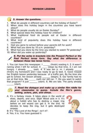 9
REVISION LESSONS
5. Answer the questions.
1. What do people in different countries call the holiday of Easter?
2. When does this holiday begin in the countries you have learnt
about?
3. What do people usually do on Easter Sunday?
4. What special does this holiday have for children?
5. What traditional food do people eat at Easter in different
countries?
6. What kind of popularity does this holiday have in different
countries?
7. Had you gone to school before your parents left for work?
8. What had you done by 10 a.m. yesterday?
9. What had you done by the time you started to watch TV yesterday?
10. When did you wake up yesterday?
6. Put the verbs in brackets into the Present Perfect or the
Past Perfect tense form. Say what the difference is
between these two tense forms.
1. You can have this newspaper. I ______ (finish) reading it. 2. It wasn’t
raining when I left for school. It _____ (stop) by that time. 3. I am not
hungry. I already _____ (eat). 4. It was ten p. m. I already ______
(finish) my homework and I was ready to go to bed. 5. Carol missed
her English lesson yesterday because of a traffic jam. By the time she
got to school, her lesson already _______ (begin). 6. Our family had no
car at that time. We ______ (sell) our old car. 7. Do you want to watch
that program? It just _______ (start). 8. We are late. The party already
______ (start).
7. Read the dialogue and make up a similar film riddle for
your classmates to guess. Include the film’s genre,
setting, actors, plot, and climax.
A: It’s a fantasy movie. It takes place in the world of
elves, dwarfs, and orcs. Elijah Wood acts in it. It’s
about a hobbit who has to destroy a magic ring
before an evil wizard can get it. In the end, he
decides to keep the ring, but it gets destroyed
anyway.
B: It’s “The Lord of the Rings”, isn’t it?
A: Yes, it is. You have guessed it.
 