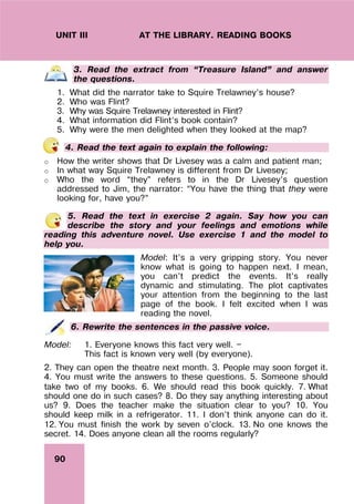 90
UNIT III AT THE LIBRARY. READING BOOKS
3. Read the extract from “Treasure Island” and answer
the questions.
1. What did the narrator take to Squire Trelawney’s house?
2. Who was Flint?
3. Why was Squire Trelawney interested in Flint?
4. What information did Flint’s book contain?
5. Why were the men delighted when they looked at the map?
4. Read the text again to explain the following:
o How the writer shows that Dr Livesey was a calm and patient man;
o In what way Squire Trelawney is different from Dr Livesey;
o Who the word “they” refers to in the Dr Livesey’s question
addressed to Jim, the narrator: “You have the thing that they were
looking for, have you?”
5. Read the text in exercise 2 again. Say how you can
describe the story and your feelings and emotions while
reading this adventure novel. Use exercise 1 and the model to
help you.
Model: It’s a very gripping story. You never
know what is going to happen next. I mean,
you can’t predict the events. It’s really
dynamic and stimulating. The plot captivates
your attention from the beginning to the last
page of the book. I felt excited when I was
reading the novel.
6. Rewrite the sentences in the passive voice.
Model: 1. Everyone knows this fact very well. —
This fact is known very well (by everyone).
2. They can open the theatre next month. 3. People may soon forget it.
4. You must write the answers to these questions. 5. Someone should
take two of my books. 6. We should read this book quickly. 7. What
should one do in such cases? 8. Do they say anything interesting about
us? 9. Does the teacher make the situation clear to you? 10. You
should keep milk in a refrigerator. 11. I don’t think anyone can do it.
12. You must finish the work by seven o’clock. 13. No one knows the
secret. 14. Does anyone clean all the rooms regularly?
 