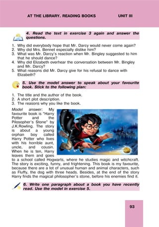 93
UNIT III
AT THE LIBRARY. READING BOOKS
4. Read the text in exercise 3 again and answer the
questions.
1. Why did everybody hope that Mr. Darcy would never come again?
2. Why did Mrs. Bennet especially dislike him?
3. What was Mr. Darcy’s reaction when Mr. Bingley suggested to him
that he should dance?
4. Why did Elizabeth overhear the conversation between Mr. Bingley
and Mr. Darcy?
5. What reasons did Mr. Darcy give for his refusal to dance with
Elizabeth?
5. Use the model answer to speak about your favourite
book. Stick to the following plan:
1. The title and the author of the book.
2. A short plot description.
3. The reasons why you like the book.
Model answer: My
favourite book is “Harry
Potter and the
Pilosopher’s Stone” by
J.K.Rowling. The story
is about a young
orphan boy called
Harry Potter who lives
with his horrible aunt,
uncle, and cousin.
When he is ten, Harry
leaves them and goes
to a school called Hogwarts, where he studies magic and witchcraft.
The story is exciting, funny, and frightening. This book is my favourite,
because there are a lot of unusual human and animal characters, such
as Fluffy, the dog with three heads. Besides, at the end of the story
Harry finds the magical philosopher’s stone, before his enemies find it.
6. Write one paragraph about a book you have recently
read. Use the model in exercise 5.
 
