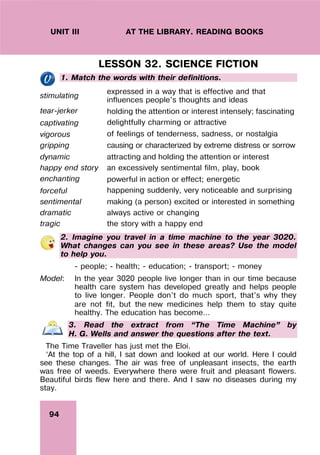 94
UNIT III AT THE LIBRARY. READING BOOKS
LESSON 32. SCIENCE FICTION
1. Match the words with their definitions.
stimulating
expressed in a way that is effective and that
influences people's thoughts and ideas
tear-jerker holding the attention or interest intensely; fascinating
captivating delightfully charming or attractive
vigorous of feelings of tenderness, sadness, or nostalgia
gripping causing or characterized by extreme distress or sorrow
dynamic attracting and holding the attention or interest
happy end story an excessively sentimental film, play, book
enchanting powerful in action or effect; energetic
forceful happening suddenly, very noticeable and surprising
sentimental making (a person) excited or interested in something
dramatic always active or changing
tragic the story with a happy end
2. Imagine you travel in a time machine to the year 3020.
What changes can you see in these areas? Use the model
to help you.
- people; - health; - education; - transport; - money
Model: In the year 3020 people live longer than in our time because
health care system has developed greatly and helps people
to live longer. People don’t do much sport, that’s why they
are not fit, but the new medicines help them to stay quite
healthy. The education has become…
3. Read the extract from “The Time Machine” by
H. G. Wells and answer the questions after the text.
The Time Traveller has just met the Eloi.
‘At the top of a hill, I sat down and looked at our world. Here I could
see these changes. The air was free of unpleasant insects, the earth
was free of weeds. Everywhere there were fruit and pleasant flowers.
Beautiful birds flew here and there. And I saw no diseases during my
stay.
 
