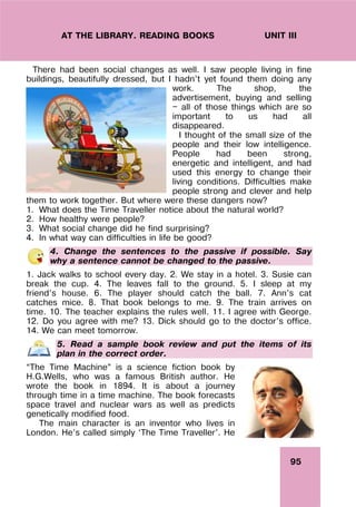 95
UNIT III
AT THE LIBRARY. READING BOOKS
There had been social changes as well. I saw people living in fine
buildings, beautifully dressed, but I hadn’t yet found them doing any
work. The shop, the
advertisement, buying and selling
— all of those things which are so
important to us had all
disappeared.
I thought of the small size of the
people and their low intelligence.
People had been strong,
energetic and intelligent, and had
used this energy to change their
living conditions. Difficulties make
people strong and clever and help
them to work together. But where were these dangers now?
1. What does the Time Traveller notice about the natural world?
2. How healthy were people?
3. What social change did he find surprising?
4. In what way can difficulties in life be good?
4. Change the sentences to the passive if possible. Say
why a sentence cannot be changed to the passive.
1. Jack walks to school every day. 2. We stay in a hotel. 3. Susie can
break the cup. 4. The leaves fall to the ground. 5. I sleep at my
friend’s house. 6. The player should catch the ball. 7. Ann’s cat
catches mice. 8. That book belongs to me. 9. The train arrives on
time. 10. The teacher explains the rules well. 11. I agree with George.
12. Do you agree with me? 13. Dick should go to the doctor’s office.
14. We can meet tomorrow.
5. Read a sample book review and put the items of its
plan in the correct order.
“The Time Machine” is a science fiction book by
H.G.Wells, who was a famous British author. He
wrote the book in 1894. It is about a journey
through time in a time machine. The book forecasts
space travel and nuclear wars as well as predicts
genetically modified food.
The main character is an inventor who lives in
London. He’s called simply ‘The Time Traveller’. He
 