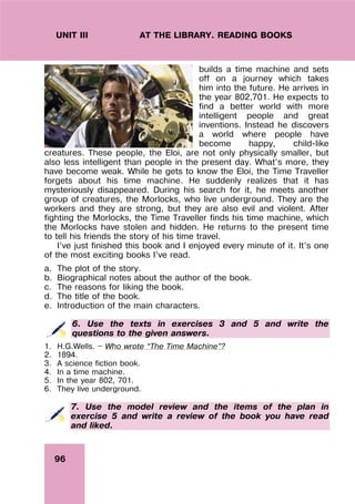 96
UNIT III AT THE LIBRARY. READING BOOKS
builds a time machine and sets
off on a journey which takes
him into the future. He arrives in
the year 802,701. He expects to
find a better world with more
intelligent people and great
inventions. Instead he discovers
a world where people have
become happy, child-like
creatures. These people, the Eloi, are not only physically smaller, but
also less intelligent than people in the present day. What’s more, they
have become weak. While he gets to know the Eloi, the Time Traveller
forgets about his time machine. He suddenly realizes that it has
mysteriously disappeared. During his search for it, he meets another
group of creatures, the Morlocks, who live underground. They are the
workers and they are strong, but they are also evil and violent. After
fighting the Morlocks, the Time Traveller finds his time machine, which
the Morlocks have stolen and hidden. He returns to the present time
to tell his friends the story of his time travel.
I’ve just finished this book and I enjoyed every minute of it. It’s one
of the most exciting books I’ve read.
a. The plot of the story.
b. Biographical notes about the author of the book.
c. The reasons for liking the book.
d. The title of the book.
e. Introduction of the main characters.
6. Use the texts in exercises 3 and 5 and write the
questions to the given answers.
1. H.G.Wells. — Who wrote “The Time Machine”?
2. 1894.
3. A science fiction book.
4. In a time machine.
5. In the year 802, 701.
6. They live underground.
7. Use the model review and the items of the plan in
exercise 5 and write a review of the book you have read
and liked.
 