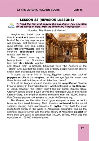 97
UNIT III
AT THE LIBRARY. READING BOOKS
LESSON 33 (REVISION LESSONS)
1. Read the text and answer the questions. Pay attention
to the words in bold. Use the dictionary if necessary.
Libraries: The Memory of Mankind
Imagine you travel back in
time to check out some ancient
books! To your big surprise you
will discover that libraries were
quite different long ago. Books
were rare and valuable, and no
librarians encouraged people
to take them home.
Five thousand years ago in
Mesopotamia, the Sumerians
tied their clay tablets together
and stored them in baskets. Librarians were “the Keepers of the
Tablets” who guarded the books, and ordinary people were not able to
check them out because they could break.
At about the same time in history, Egyptian scribes kept track of
papyrus scrolls in the temples, but the average Egyptian never saw
those books and definitely couldn't take them home!
One of the biggest ancient libraries was the magnificent Chinese
Imperial Library in the Forbidden City, which belonged to the Emperor
of China. However, this library wasn't like our public libraries today.
Ordinary people couldn't even go into the Forbidden City. In the Hall of
Literary Glory, the emperor studied selections from his 36,000 books.
Few Chinese people had access to books 5,000 years ago.
The Greeks, on the other hand, gave everyone access to books
because they loved learning. Their libraries contained books on all
subjects ranging from mathematics to myths. They built the most
magnificent library in the world in Alexandria. Alexandria was on the
northern coast of Egypt, and the great library of Alexandria existed for
more than 900 years. It contained over 700,000 scrolls, which was the
equivalent of 100,000 modern books.
 