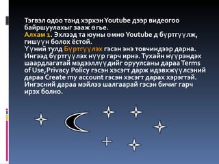 Тэгвэл одоо танд хэрхэн Youtube дээр видеогоо байршуулахыг зааж өгье. Алхам 1 . Эхлээд та юуны өмнө Youtube д бүртгүүлж, гишүүн болох ёстой.  Үүний тулд  Бүртгүүлэх  гэсэн энэ товчиндээр дарна. Ингээд бүртгүүлэх нүүр гарч ирнэ. Тухайн нүүрэндэх шаардлагатай мэдээллүүдийг оруулсаны дараа Terms of Use,Privacy Policy гэсэн хэсэгт дарж идэвхжүүлсэний дараа Create my account гэсэн хэсэгт дарах хэрэгтэй. Ингэсний дараа мэйлээ шалгаарай гэсэн бичиг гарч ирэх болно. 
