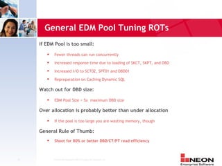 General EDM Pool Tuning ROTs
     If EDM Pool is too small:
            Fewer threads can run concurrently
            Increased response time due to loading of SKCT, SKPT, and DBD
            Increased I/O to SCT02, SPT01 and DBD01
            Repreparation on Caching Dynamic SQL

     Watch out for DBD size:
            EDM Pool Size > 5x maximum DBD size

     Over allocation is probably better than under allocation
            If the pool is too large you are wasting memory, though

     General Rule of Thumb:
            Shoot for 80% or better DBD/CT/PT read efficiency



10          Confidential Material of NEON Enterprise Software, Inc.
 