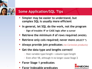 Some Application/SQL Tips
        Simpler may be easier to understand, but
         complex SQL is usually more efficient
        In general, let SQL do the work, not the program
             —     Sign of trouble: IF or CASE logic after a cursor
        Retrieve the minimum # of rows required (WHERE)
        Retrieve only cols required; never more (SELECT *)
        Always provide join predicates (no Cartesian products)
        Get the data type and lengths correct!
             —     Host variable type/length = column type/length
             —     Even after V8, although it no longer cause Stage 2
        Favor Stage 1 predicates
11       Confidential Material of NEON Enterprise Software, Inc.
        Favor Indexable predicates
 