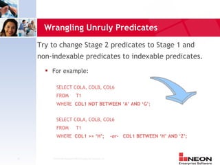 Wrangling Unruly Predicates
     Try to change Stage 2 predicates to Stage 1 and
     non-indexable predicates to indexable predicates.
          For example:

              SELECT COLA, COLB, COL6
              FROM                 T1
              WHERE COL1 NOT BETWEEN ‘A’ AND ‘G’;


              SELECT COLA, COLB, COL6
              FROM                 T1
              WHERE COL1 >= ‘H’;                                     -or- COL1 BETWEEN ‘H’ AND ‘Z’;



14         Confidential Material of NEON Enterprise Software, Inc.
 
