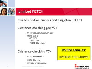 Limited FETCH

     Can be used on cursors and singleton SELECT

     Existence checking pre-V7:
                   SELECT 1 FROM SYSIBM.SYSDUMMY1
                   WHERE EXISTS
                      (SELECT 1
                       FROM TABLE
                       WHERE COL = :HV);



     Existence checking V7+:                                      Not the same as:

                   SELECT 1 FROM TABLE                           OPTIMIZE FOR n ROWS
                   WHERE COL = :HV
                   FETCH FIRST 1 ROW ONLY;
16     Confidential Material of NEON Enterprise Software, Inc.
 