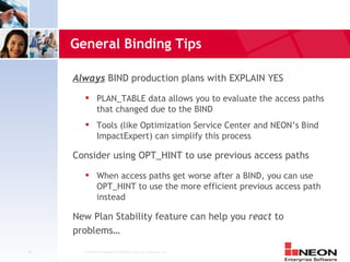 General Binding Tips

     Always BIND production plans with EXPLAIN YES
              PLAN_TABLE data allows you to evaluate the access paths
               that changed due to the BIND
              Tools (like Optimization Service Center and NEON’s Bind
               ImpactExpert) can simplify this process

     Consider using OPT_HINT to use previous access paths
              When access paths get worse after a BIND, you can use
               OPT_HINT to use the more efficient previous access path
               instead

     New Plan Stability feature can help you react to
     problems…

18     Confidential Material of NEON Enterprise Software, Inc.
 
