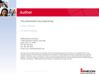 Author

    This presentation was prepared by:

    Craig S. Mullins

    VP, Data Strategy


    NEON Enterprise Software
    14100 Southwest Freeway, Suite 400
    Sugar Land, TX 77478
    Tel: 281.207.4912
    Fax: 281.207.4973
    E-mail: your.name@neonesoft.com

    This document is protected under the copyright laws of the United States and other countries as an unpublished work. This
    document contains information that is proprietary and confidential to NEON Enterprise Software, which shall not be disclosed
    outside or duplicated, used, or disclosed in whole or in part for any purpose other than to evaluate NEON Enterprise Software
    products. Any use or disclosure in whole or in part of this information without the express written permission of NEON Enterprise
    Software is prohibited. © 2009 NEON Enterprise Software (Unpublished). All rights reserved.




2        Confidential Material of NEON Enterprise Software, Inc.
 