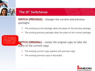 The Ol’ Switcheroo

                      SWITCH (PREVIOUS) - changes the current and previous
                      packages:
                               The existing current package takes the place of the previous package.
                               The existing previous package takes the place of the current package.

Only if you bound
using PLANMGMT
EXTENDED (refer
to previous slide).   SWITCH (ORIGINAL) - clones the original copy to take the
                      place of the current copy:
                               The existing current copy replaces the previous copy.
                               The existing previous copy is discarded.




     20                     Confidential Material of NEON Enterprise Software, Inc.
 