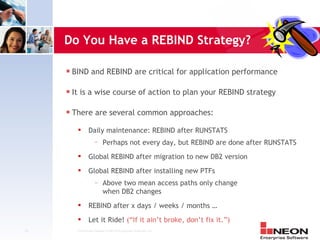 Do You Have a REBIND Strategy?

     s   BIND and REBIND are critical for application performance

     s   It is a wise course of action to plan your REBIND strategy

     s   There are several common approaches:
                 Daily maintenance: REBIND after RUNSTATS
                      —     Perhaps not every day, but REBIND are done after RUNSTATS
                 Global REBIND after migration to new DB2 version
                 Global REBIND after installing new PTFs
                      —     Above two mean access paths only change
                            when DB2 changes
                 REBIND after x days / weeks / months …
                 Let it Ride! (“If it ain’t broke, don’t fix it.”)
21        Confidential Material of NEON Enterprise Software, Inc.
 
