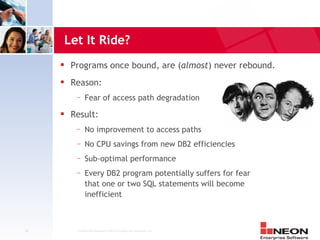 Let It Ride?
         Programs once bound, are (almost) never rebound.
         Reason:
           —    Fear of access path degradation
         Result:
           —    No improvement to access paths
           —    No CPU savings from new DB2 efficiencies
           —    Sub-optimal performance
           —    Every DB2 program potentially suffers for fear
                that one or two SQL statements will become
                inefficient



22         Confidential Material of NEON Enterprise Software, Inc.
 