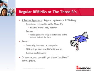 Regular REBINDs or The Three R’s

        A Better Approach: Regular, systematic REBINDing
           —     Sometimes referred to as the Three R’s
                          REORG, RUNSTATS, REBIND
           —     Reason:
                          Access paths will be up-to-date based on the
                           current state of the data.

        Result:
           —     Generally, improved access paths
           —     CPU savings from new DB2 efficiencies
           —     Optimal performance
        Of course, you can still get those “problem”
         access paths.


23       Confidential Material of NEON Enterprise Software, Inc.
 