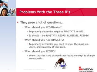 Problems With the Three R’s

        They pose a lot of questions…
          —   When should you REORGanize?
                       To properly determine requires RUNSTATS (or RTS).
                       So should it be RUNSTATS, REORG, RUNSTATS, REBIND?
          —   When should you run RUNSTATS?
                       To properly determine you need to know the make-up,
                        usage, and volatility of your data.
          —   When should you REBIND?
                       When statistics have changed significantly enough to change
                        access paths.



24         Confidential Material of NEON Enterprise Software, Inc.
 