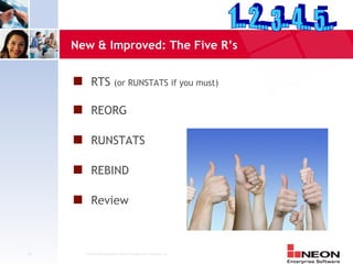 New & Improved: The Five R’s


     s RTS                (or RUNSTATS if you must)


     s REORG

     s RUNSTATS

     s REBIND

     s Review



25     Confidential Material of NEON Enterprise Software, Inc.
 