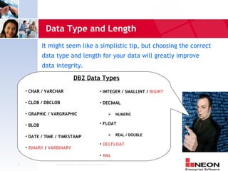 Data Type and Length
              It might seem like a simplistic tip, but choosing the correct
              data type and length for your data will greatly improve
              data integrity.
                                     DB2 Data Types
     • CHAR / VARCHAR                                          • INTEGER / SMALLINT / BIGINT

     • CLOB / DBCLOB                                           • DECIMAL

     • GRAPHIC / VARGRAPHIC                                                NUMERIC

     • BLOB                                                    • FLOAT

     • DATE / TIME / TIMESTAMP                                             REAL / DOUBLE

                                                               • DECFLOAT
     • BINARY / VARBINARY
                                                               • XML
29                Confidential Material of NEON Enterprise Software, Inc.
 