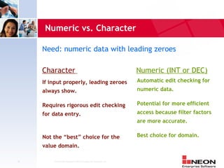 Numeric vs. Character

     Need: numeric data with leading zeroes

     Character                                                     Numeric (INT or DEC)
     If input properly, leading zeroes                             Automatic edit checking for
     always show.                                                  numeric data.

     Requires rigorous edit checking                               Potential for more efficient
     for data entry.                                               access because filter factors
                                                                   are more accurate.

     Not the “best” choice for the                                 Best choice for domain.
     value domain.

30       Confidential Material of NEON Enterprise Software, Inc.
 