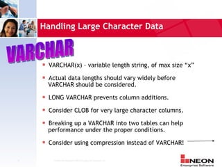 Handling Large Character Data



     s   VARCHAR(x) – variable length string, of max size “x”
     s   Actual data lengths should vary widely before
         VARCHAR should be considered.
     s   LONG VARCHAR prevents column additions.
     s   Consider CLOB for very large character columns.
     s   Breaking up a VARCHAR into two tables can help
         performance under the proper conditions.
     s   Consider using compression instead of VARCHAR!

31        Confidential Material of NEON Enterprise Software, Inc.
 