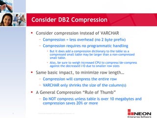 Consider DB2 Compression
        Consider compression instead of VARCHAR
          —     Compression = less overhead (no 2 byte prefix)
          —     Compression requires no programmatic handling
                         But it does add a compression dictionary to the table so a
                          compressed small table may be larger than a non-compressed
                          small table.
                         Also, be sure to weigh increased CPU to compress/de-compress
                          against the decreased I/O due to smaller row sizes
        Same basic impact, to minimize row length…
          —     Compression will compress the entire row
          —     VARCHAR only shrinks the size of the column(s)
        A General Compression “Rule of Thumb”
          —     Do NOT compress unless table is over 10 megabytes and
                compression saves 20% or more

32       Confidential Material of NEON Enterprise Software, Inc.
 
